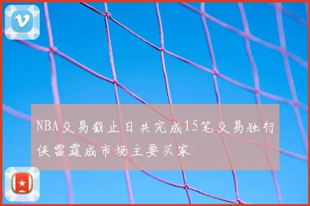 NBA交易截止日共完成15笔交易独行侠雷霆成市场主要买家