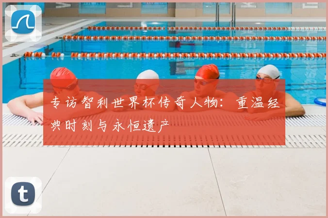 专访智利世界杯传奇人物：重温经典时刻与永恒遗产