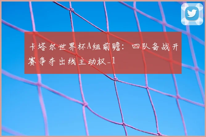 卡塔尔世界杯A组前瞻：四队备战开赛争夺出线主动权_1