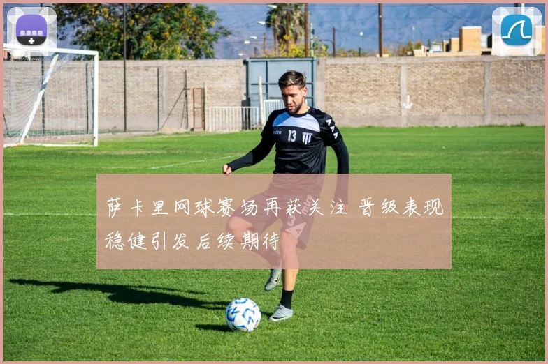 萨卡里网球赛场再获关注 晋级表现稳健引发后续期待