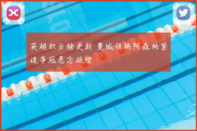 英超积分榜更新 曼城领跑阿森纳紧追争冠悬念延续