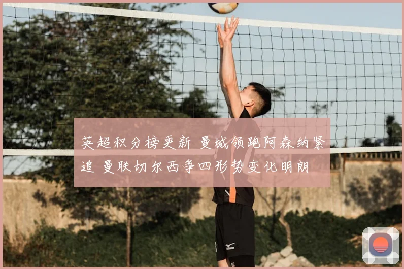 英超积分榜更新 曼城领跑阿森纳紧追 曼联切尔西争四形势变化明朗