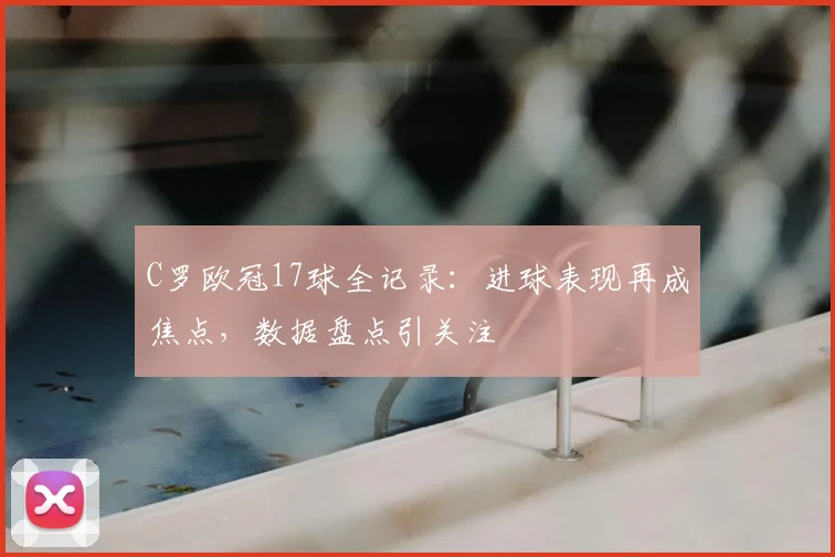 C罗欧冠17球全记录：进球表现再成焦点，数据盘点引关注
