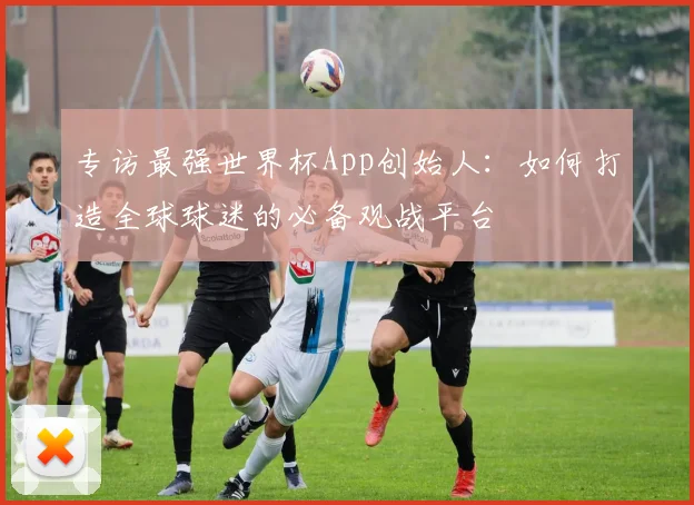 专访最强世界杯App创始人：如何打造全球球迷的必备观战平台