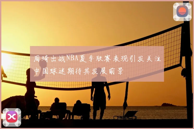 周琦出战NBA夏季联赛表现引发关注中国球迷期待其发展前景