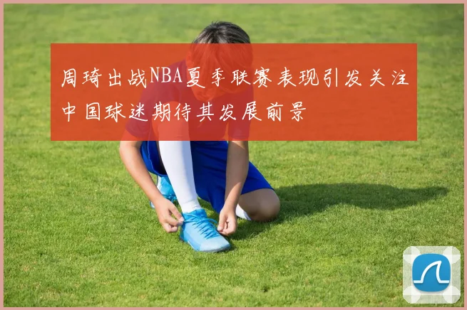 周琦出战NBA夏季联赛表现引发关注中国球迷期待其发展前景