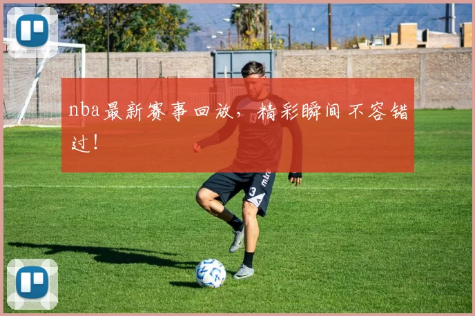 nba最新赛事回放，精彩瞬间不容错过！