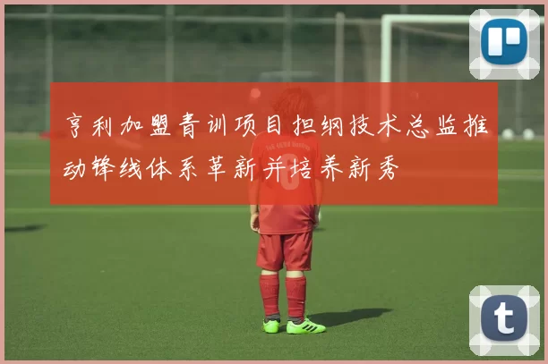 亨利加盟青训项目担纲技术总监推动锋线体系革新并培养新秀