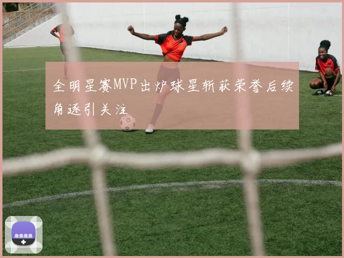 全明星赛MVP出炉球星斩获荣誉后续角逐引关注