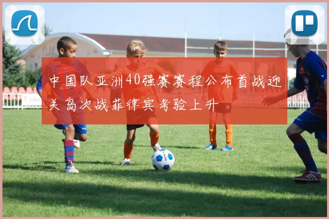 中国队亚洲40强赛赛程公布首战迎关岛次战菲律宾考验上升