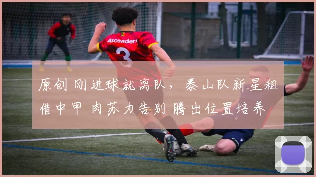 原创 刚进球就离队，泰山队新星租借中甲 肉苏力告别 腾出位置培养依木兰