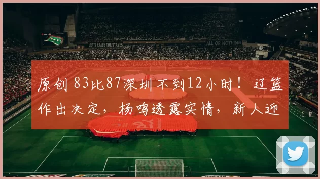 原创 83比87深圳不到12小时！辽篮作出决定，杨鸣透露实情，新人迎良机