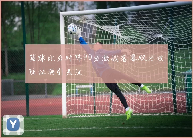篮球比分对阵90分激战落幕双方攻防拉满引关注