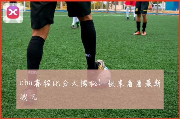 cba赛程比分大揭秘！快来看看最新战况