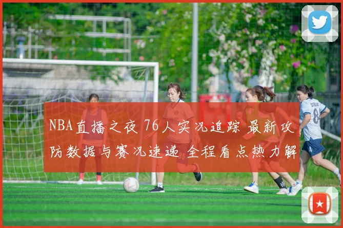 NBA直播之夜 76人实况追踪 最新攻防数据与赛况速递 全程看点热力解说