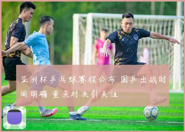 亚洲杯乒乓球赛程公布 国乒出战时间明确 重点对决引关注