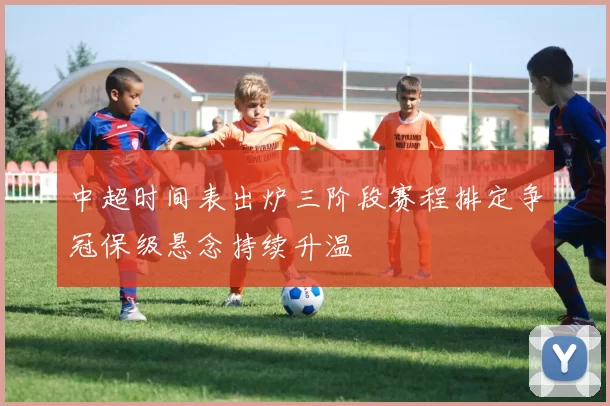 中超时间表出炉三阶段赛程排定争冠保级悬念持续升温
