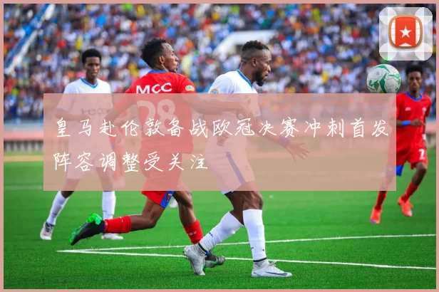 皇马赴伦敦备战欧冠决赛冲刺首发阵容调整受关注
