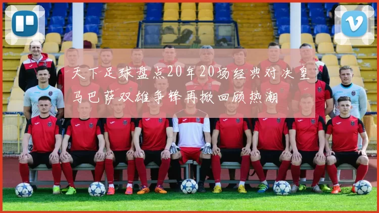 天下足球盘点20年20场经典对决皇马巴萨双雄争锋再掀回顾热潮