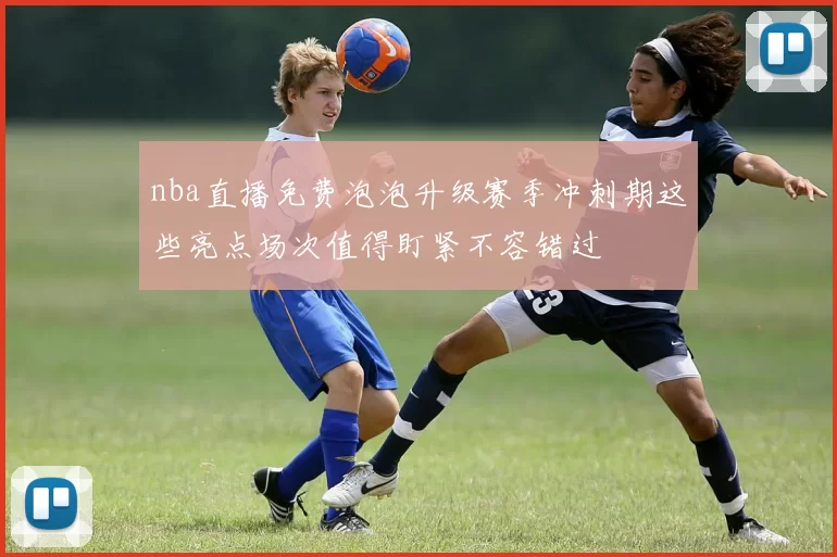 nba直播免费泡泡升级赛季冲刺期这些亮点场次值得盯紧不容错过