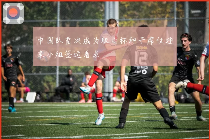 中国队首次成为联合杯种子席位迎来小组签运看点