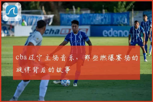 cba辽宁主场音乐，那些燃爆赛场的旋律背后的故事