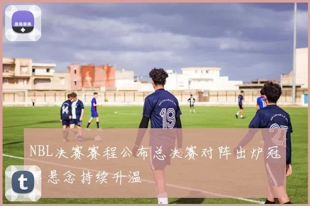 NBL决赛赛程公布总决赛对阵出炉冠军悬念持续升温