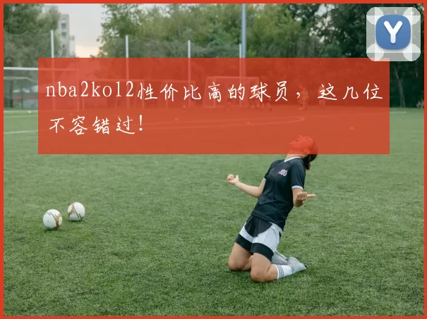 nba2kol2性价比高的球员，这几位不容错过！