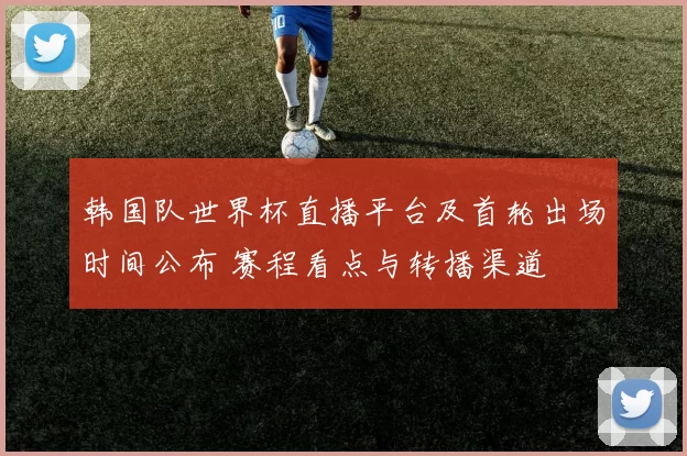 韩国队世界杯直播平台及首轮出场时间公布 赛程看点与转播渠道