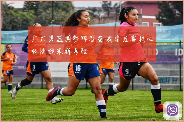 广东男篮调整阵容备战季后赛核心轮换迎来新考验