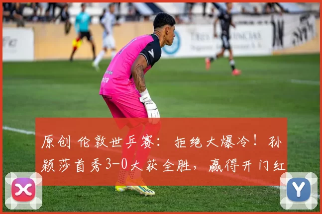 原创 伦敦世乒赛：拒绝大爆冷！孙颖莎首秀3-0大获全胜，赢得开门红