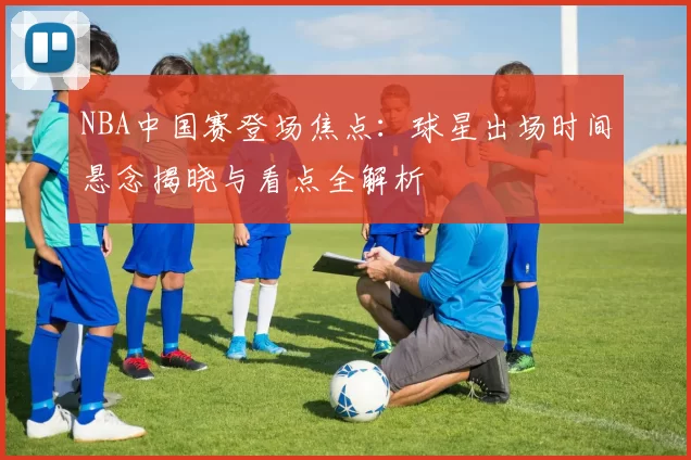 NBA中国赛登场焦点：球星出场时间悬念揭晓与看点全解析