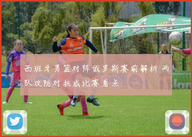 西班牙男篮对阵俄罗斯赛前解析 两队攻防对抗成比赛看点