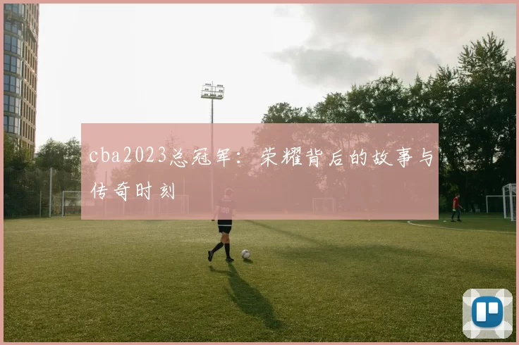 cba2023总冠军：荣耀背后的故事与传奇时刻