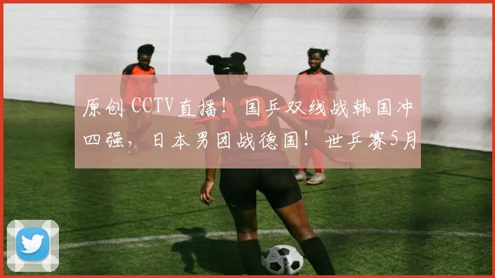 原创 CCTV直播！国乒双线战韩国冲四强，日本男团战德国！世乒赛5月7日赛程出炉！