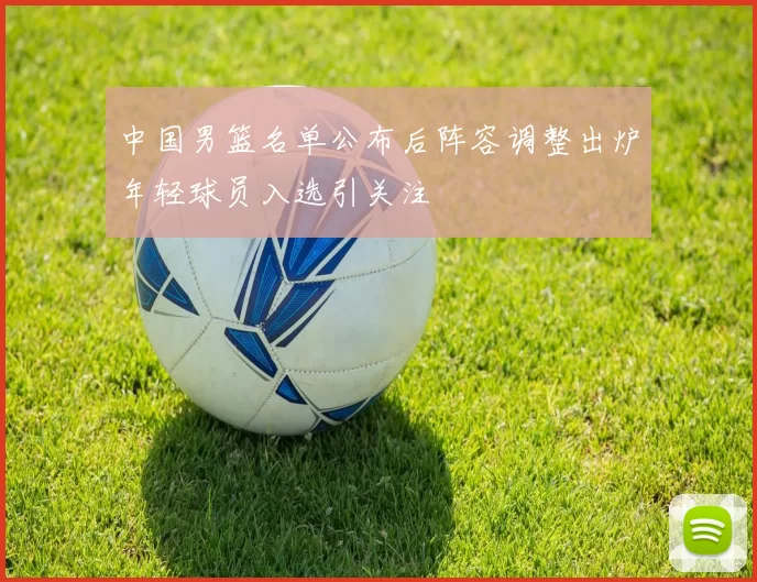 中国男篮名单公布后阵容调整出炉年轻球员入选引关注