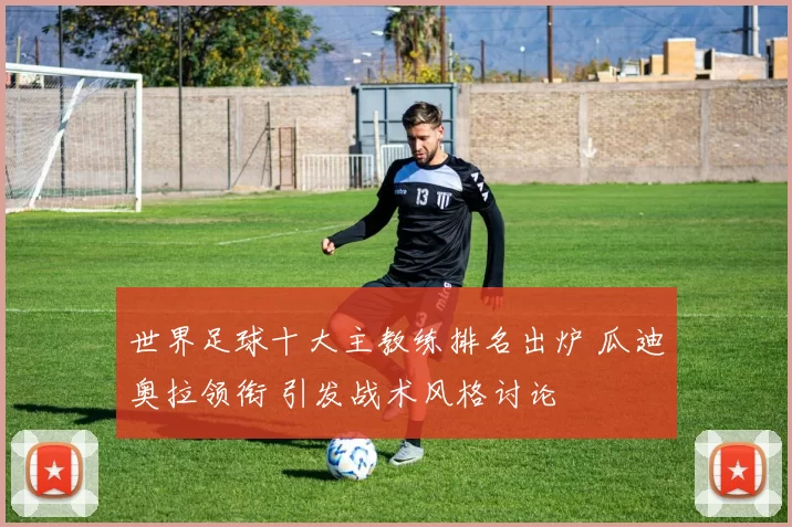 世界足球十大主教练排名出炉 瓜迪奥拉领衔 引发战术风格讨论