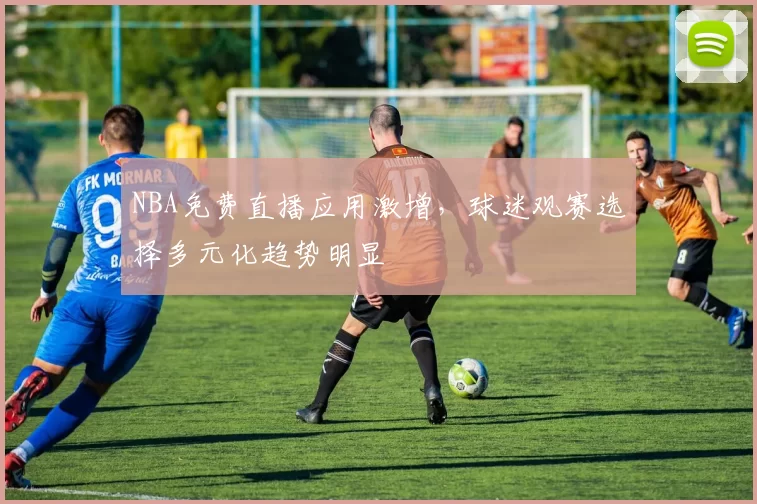 NBA免费直播应用激增，球迷观赛选择多元化趋势明显