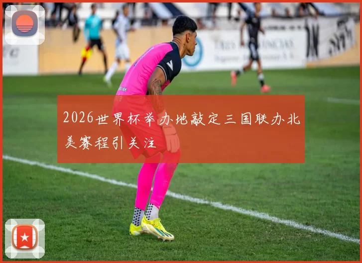 2026世界杯举办地敲定三国联办北美赛程引关注