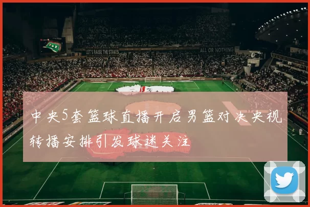 中央5套篮球直播开启男篮对决央视转播安排引发球迷关注