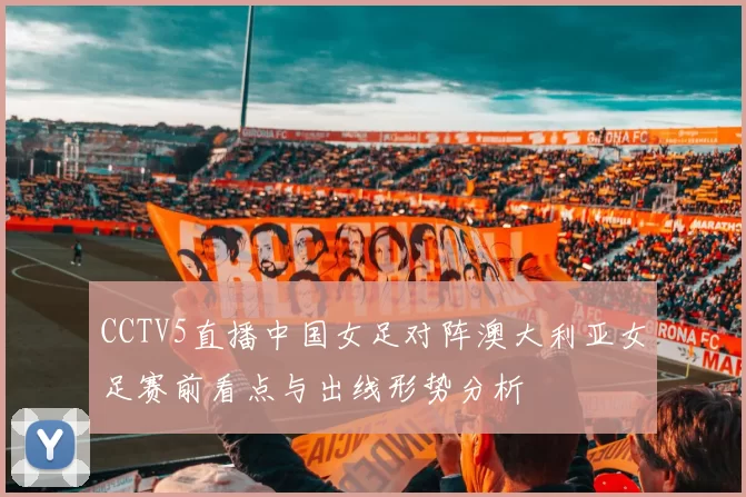 CCTV5直播中国女足对阵澳大利亚女足赛前看点与出线形势分析