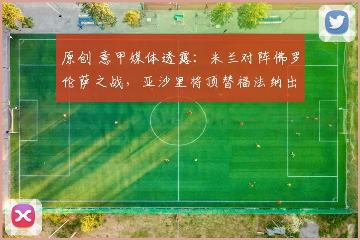 原创 意甲媒体透露：米兰对阵佛罗伦萨之战，亚沙里将顶替福法纳出任首发