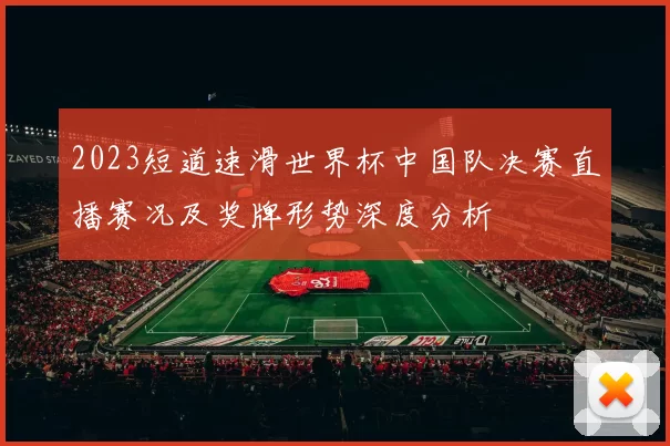 2023短道速滑世界杯中国队决赛直播赛况及奖牌形势深度分析