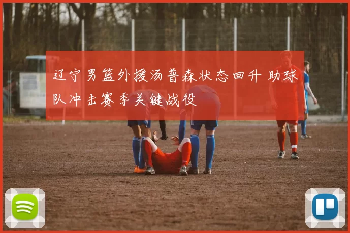 辽宁男篮外援汤普森状态回升 助球队冲击赛季关键战役