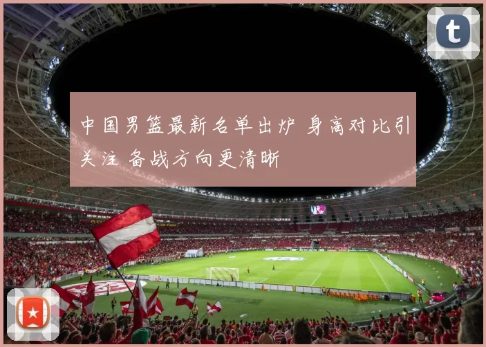 中国男篮最新名单出炉 身高对比引关注 备战方向更清晰