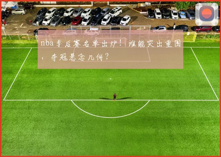 nba季后赛名单出炉！谁能突出重围，夺冠悬念几何？