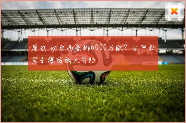 原创 切尔西豪掷6000万欧？法甲新星引爆防线大冒险