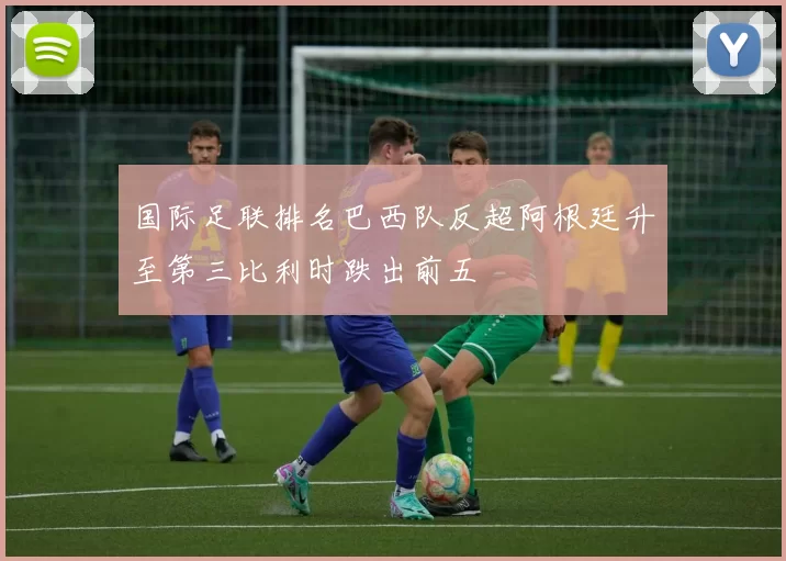 国际足联排名巴西队反超阿根廷升至第三比利时跌出前五