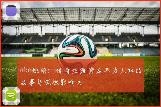 nba姚明：传奇生涯背后不为人知的故事与深远影响力