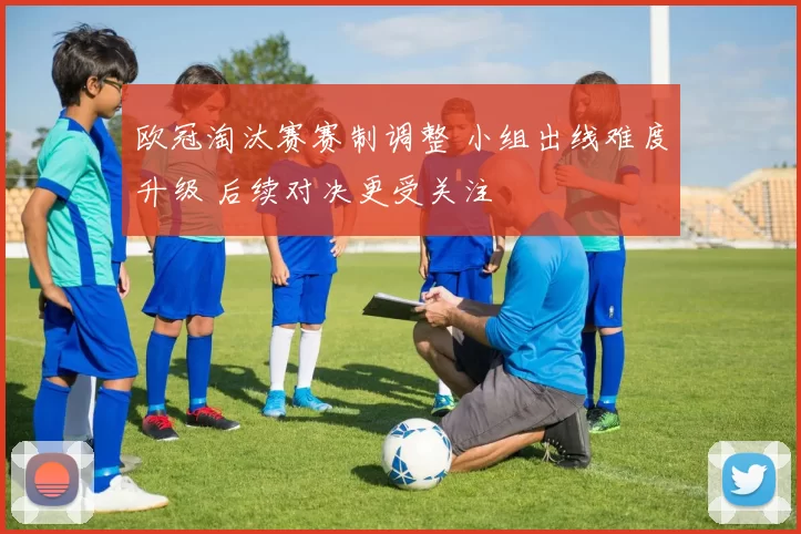 欧冠淘汰赛赛制调整 小组出线难度升级 后续对决更受关注